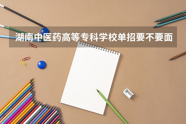 湖南中医药高等专科学校单招要不要面试（湖南单招学校推荐公办）