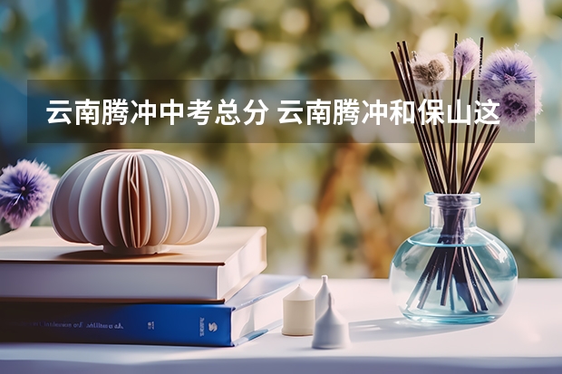 云南腾冲中考总分 云南腾冲和保山这两座城，究竟哪一个更适合旅居养老？