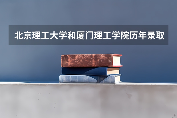 北京理工大学和厦门理工学院历年录取分数线对比