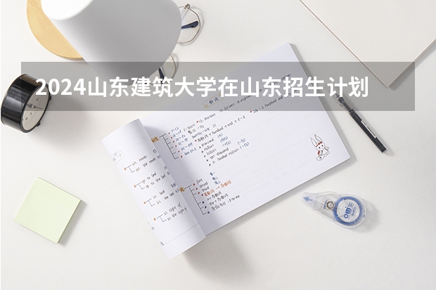 2024山东建筑大学在山东招生计划一览表