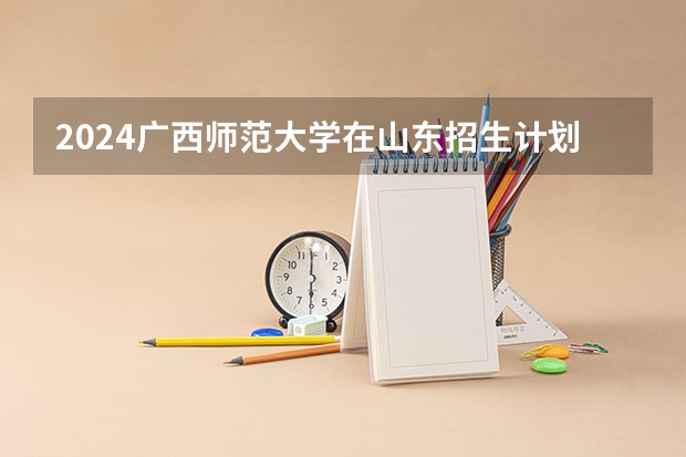 2024广西师范大学在山东招生计划一览表