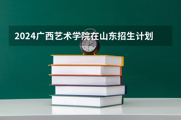 2024广西艺术学院在山东招生计划一览表