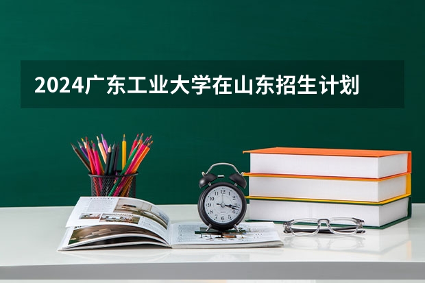 2024广东工业大学在山东招生计划一览表
