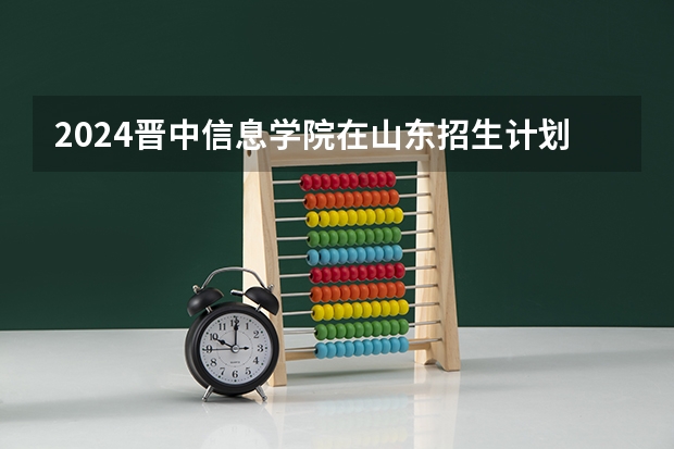 2024晋中信息学院在山东招生计划一览表