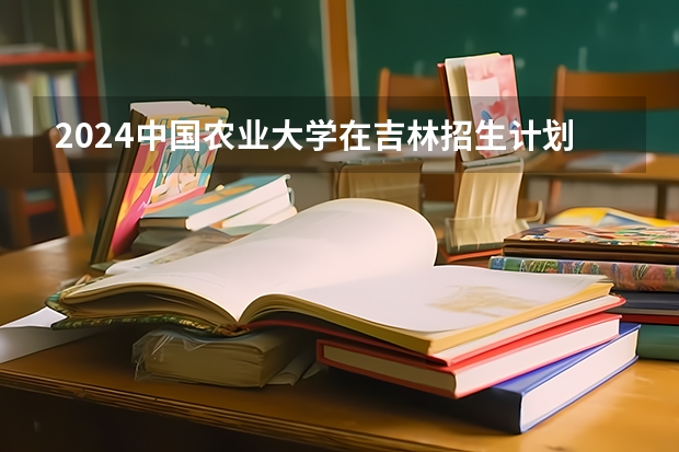 2024中国农业大学在吉林招生计划一览表