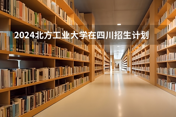 2024北方工业大学在四川招生计划一览表