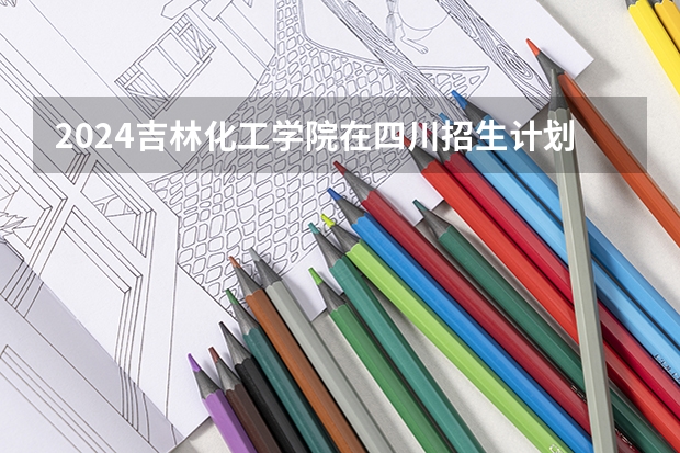 2024吉林化工学院在四川招生计划一览表