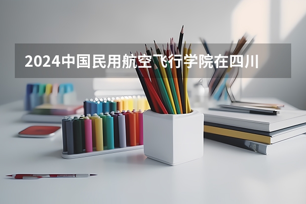 2024中国民用航空飞行学院在四川招生计划一览表