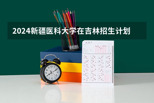 2024新疆医科大学在吉林招生计划一览表