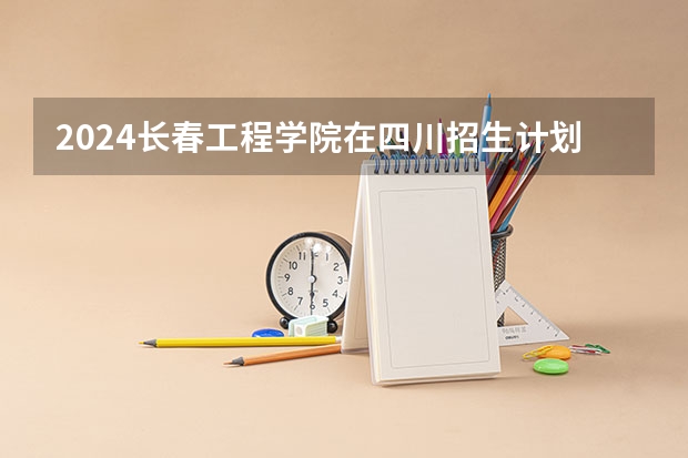 2024长春工程学院在四川招生计划一览表