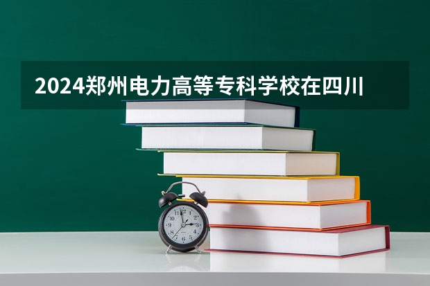 2024郑州电力高等专科学校在四川招生计划一览表