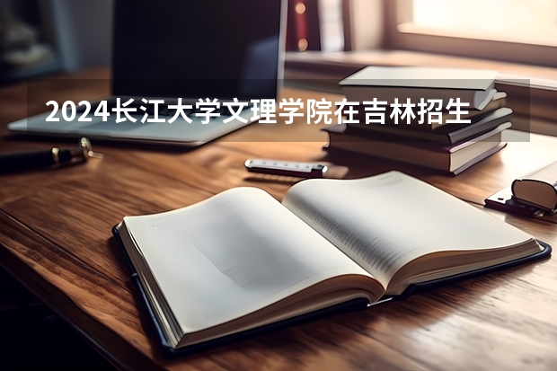 2024长江大学文理学院在吉林招生计划一览表