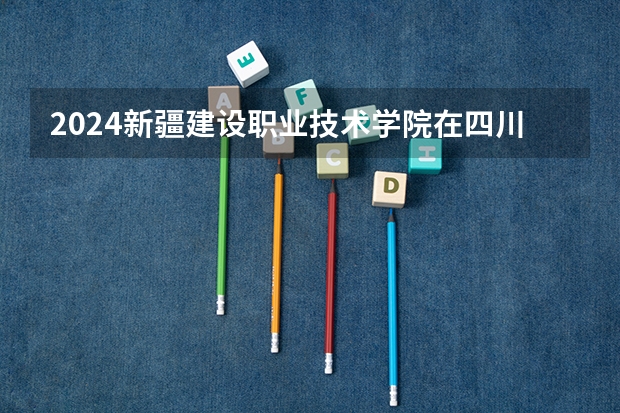2024新疆建设职业技术学院在四川招生计划一览表