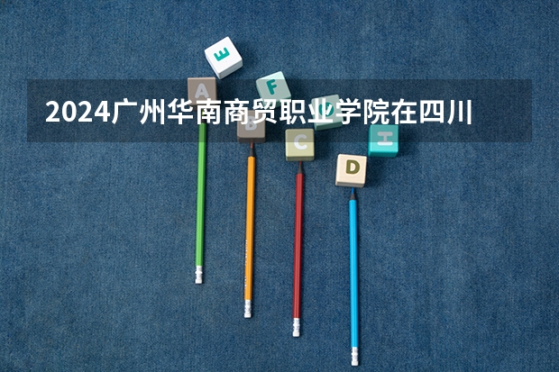 2024广州华南商贸职业学院在四川招生计划一览表