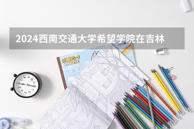 2024西南交通大学希望学院在吉林招生计划一览表