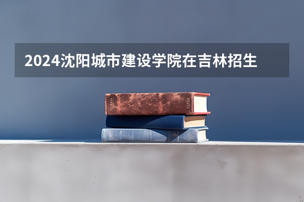 2024沈阳城市建设学院在吉林招生计划一览表