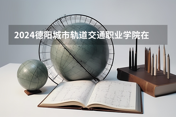 2024德阳城市轨道交通职业学院在吉林招生计划一览表