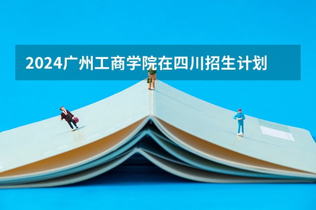 2024广州工商学院在四川招生计划一览表