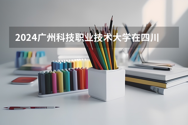 2024广州科技职业技术大学在四川招生计划一览表