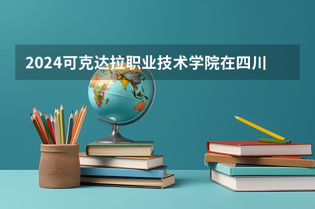 2024可克达拉职业技术学院在四川招生计划一览表