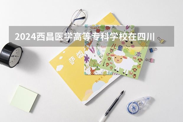 2024西昌医学高等专科学校在四川招生计划一览表