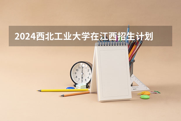 2024西北工业大学在江西招生计划一览表