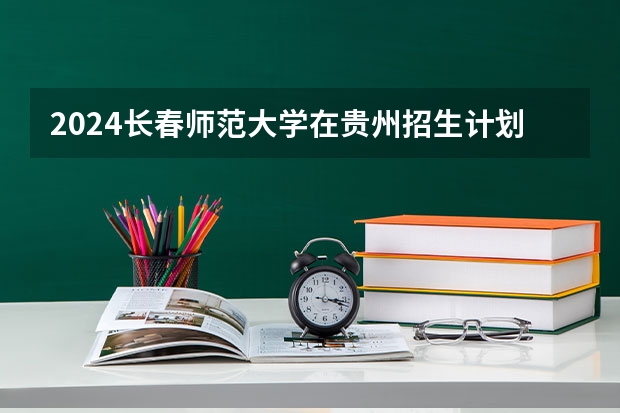 2024长春师范大学在贵州招生计划一览表