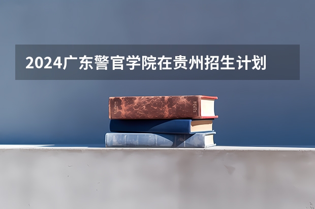 2024广东警官学院在贵州招生计划一览表