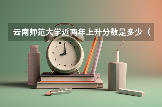 云南师范大学近两年上升分数是多少（本科）