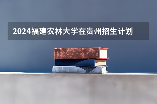 2024福建农林大学在贵州招生计划一览表