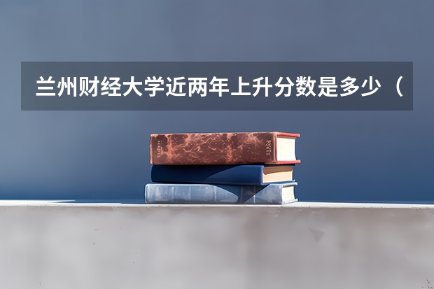 兰州财经大学近两年上升分数是多少（本科）