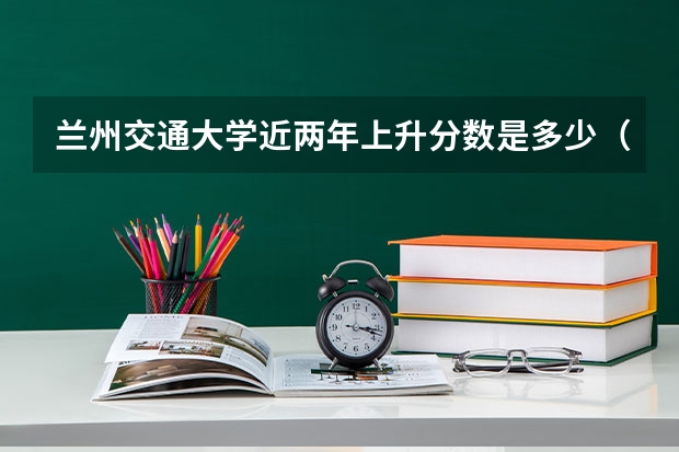 兰州交通大学近两年上升分数是多少（本科）