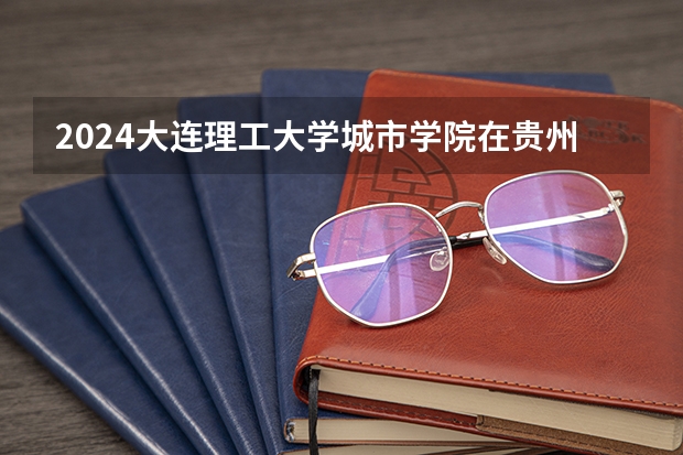 2024大连理工大学城市学院在贵州招生计划一览表
