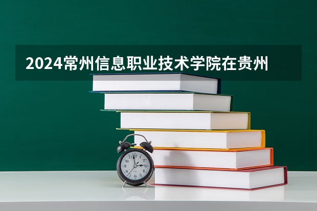 2024常州信息职业技术学院在贵州招生计划一览表