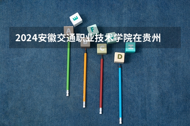 2024安徽交通职业技术学院在贵州招生计划一览表