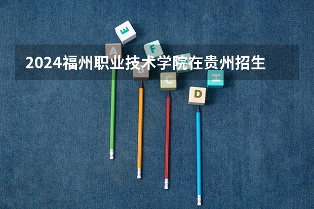 2024福州职业技术学院在贵州招生计划一览表
