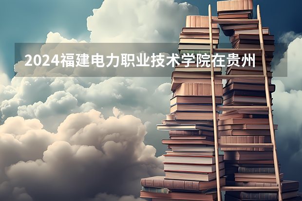 2024福建电力职业技术学院在贵州招生计划一览表
