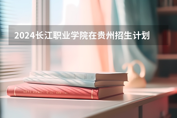 2024长江职业学院在贵州招生计划一览表