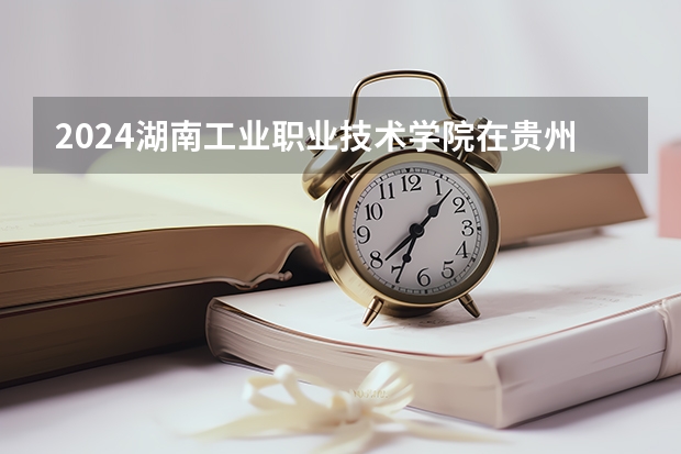 2024湖南工业职业技术学院在贵州招生计划一览表