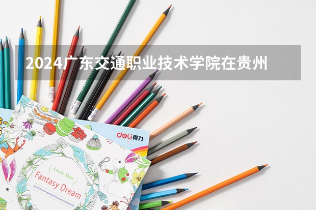 2024广东交通职业技术学院在贵州招生计划一览表