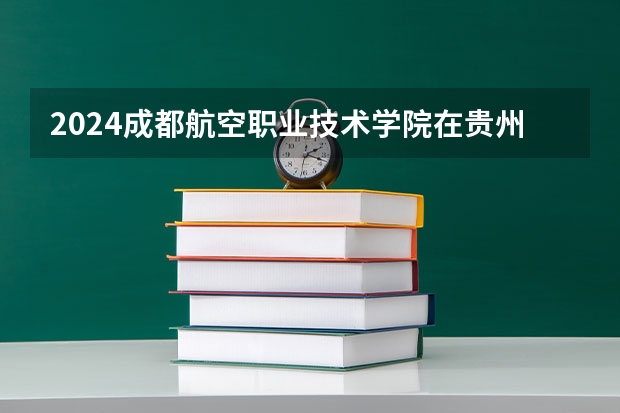2024成都航空职业技术学院在贵州招生计划一览表