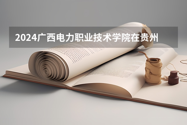 2024广西电力职业技术学院在贵州招生计划一览表