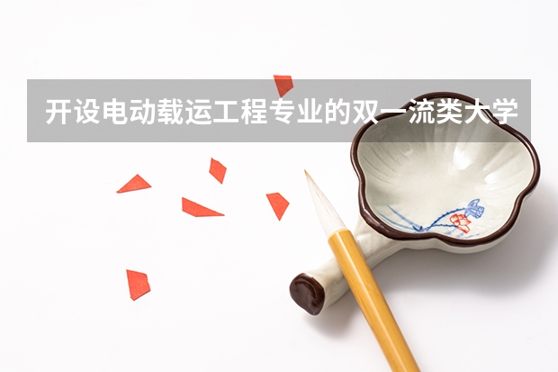 开设电动载运工程专业的双一流类大学名单
