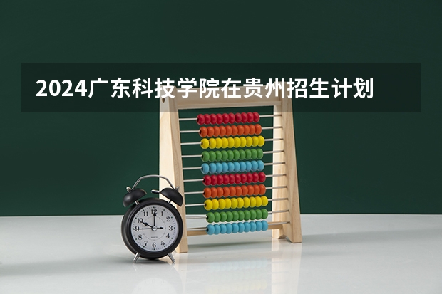 2024广东科技学院在贵州招生计划一览表