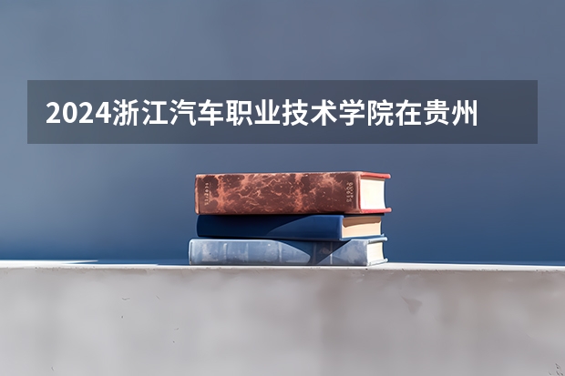 2024浙江汽车职业技术学院在贵州招生计划一览表