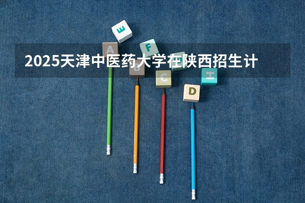 2025天津中医药大学在陕西招生计划预测