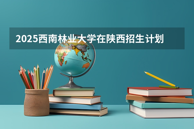 2025西南林业大学在陕西招生计划预测