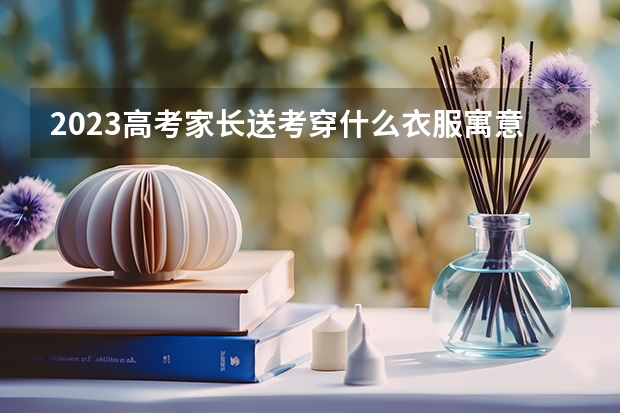 2023高考家长送考穿什么衣服寓意好