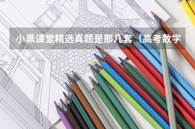小黑课堂精选真题是那几套(高考数学真题及答案全国乙卷(完整解析))