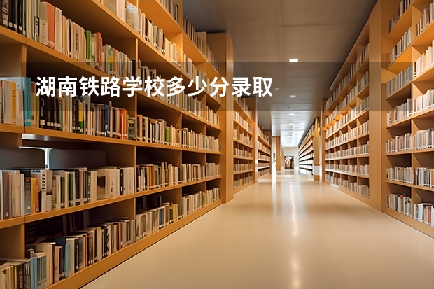 湖南铁路学校多少分录取